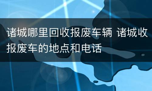 诸城哪里回收报废车辆 诸城收报废车的地点和电话