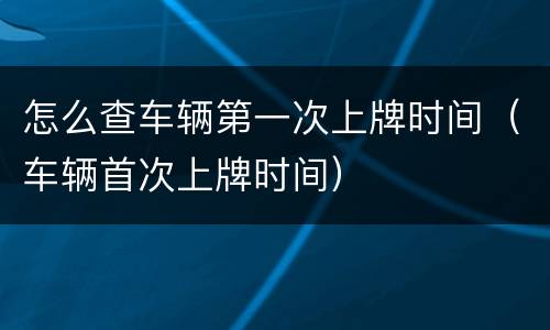 怎么查车辆第一次上牌时间（车辆首次上牌时间）