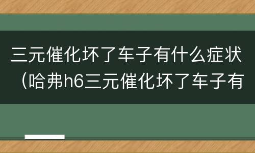 三元催化坏了车子有什么症状（哈弗h6三元催化坏了车子有什么症状）