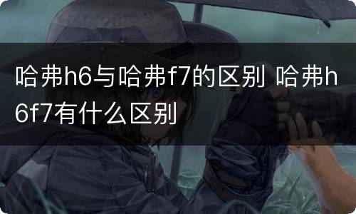 哈弗h6与哈弗f7的区别 哈弗h6f7有什么区别