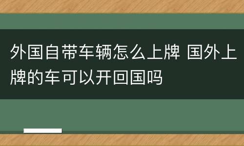 外国自带车辆怎么上牌 国外上牌的车可以开回国吗