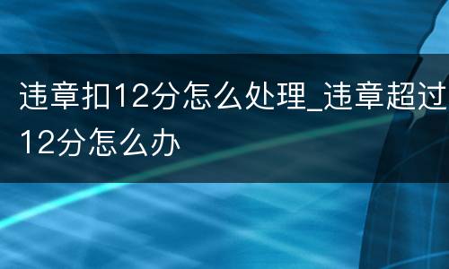 违章扣12分怎么处理_违章超过12分怎么办