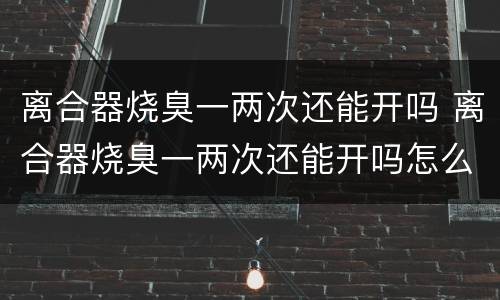 离合器烧臭一两次还能开吗 离合器烧臭一两次还能开吗怎么回事