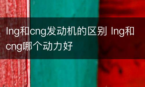 lng和cng发动机的区别 lng和cng哪个动力好