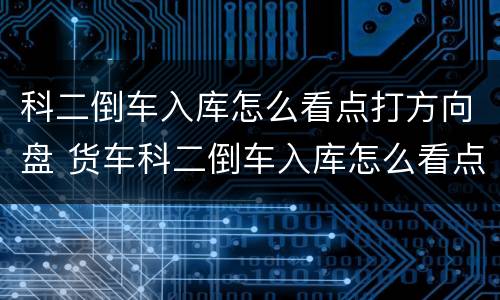 科二倒车入库怎么看点打方向盘 货车科二倒车入库怎么看点打方向盘