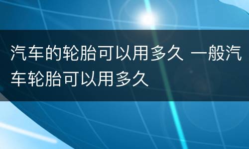 汽车的轮胎可以用多久 一般汽车轮胎可以用多久