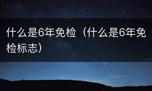 什么是6年免检（什么是6年免检标志）