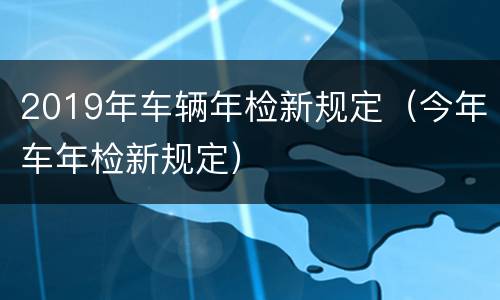 2019年车辆年检新规定（今年车年检新规定）