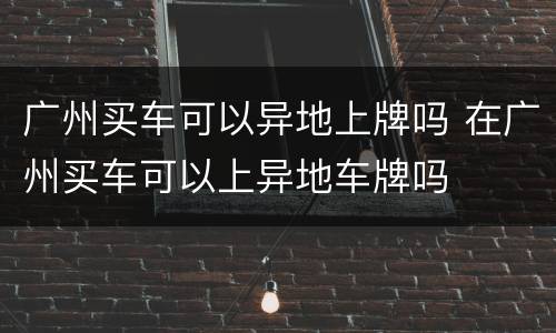 广州买车可以异地上牌吗 在广州买车可以上异地车牌吗