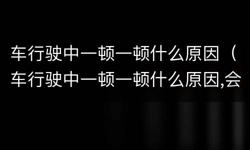 车行驶中一顿一顿什么原因（车行驶中一顿一顿什么原因,会不会是变速箱有毛病）