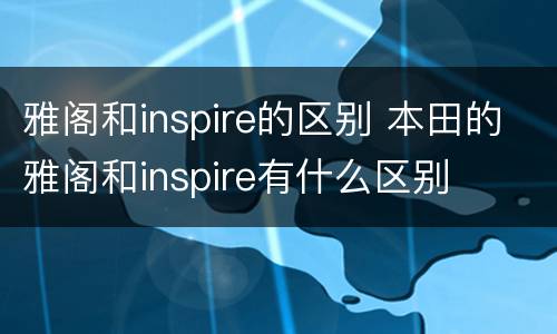 雅阁和inspire的区别 本田的雅阁和inspire有什么区别