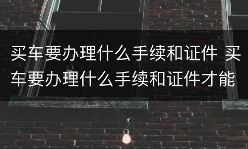 买车要办理什么手续和证件 买车要办理什么手续和证件才能买