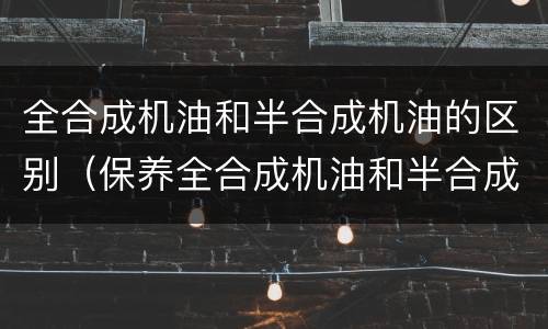 全合成机油和半合成机油的区别（保养全合成机油和半合成机油的区别）