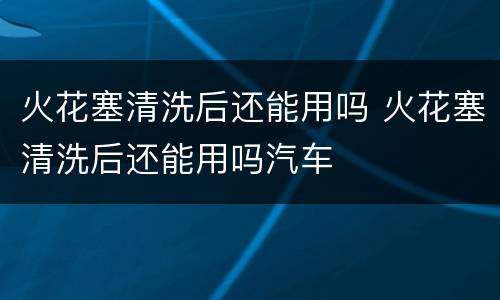 火花塞清洗后还能用吗 火花塞清洗后还能用吗汽车