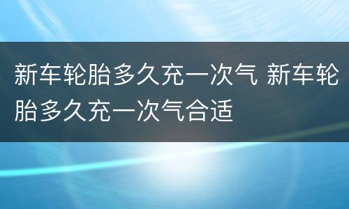 新车轮胎多久充一次气 新车轮胎多久充一次气合适