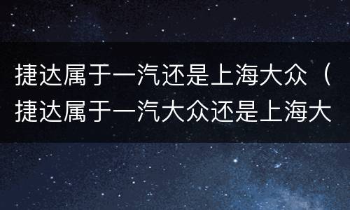 捷达属于一汽还是上海大众（捷达属于一汽大众还是上海大众）