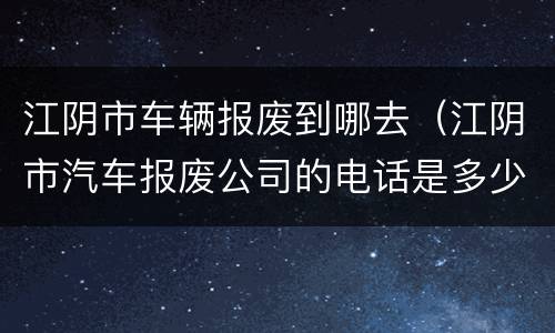 江阴市车辆报废到哪去（江阴市汽车报废公司的电话是多少）