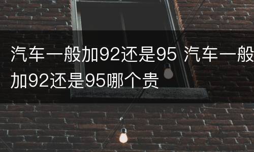 汽车一般加92还是95 汽车一般加92还是95哪个贵