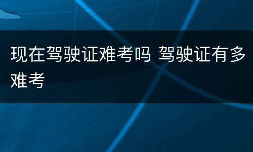 现在驾驶证难考吗 驾驶证有多难考