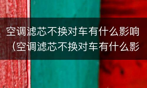 空调滤芯不换对车有什么影响（空调滤芯不换对车有什么影响呢）