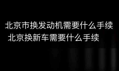 北京市换发动机需要什么手续 北京换新车需要什么手续