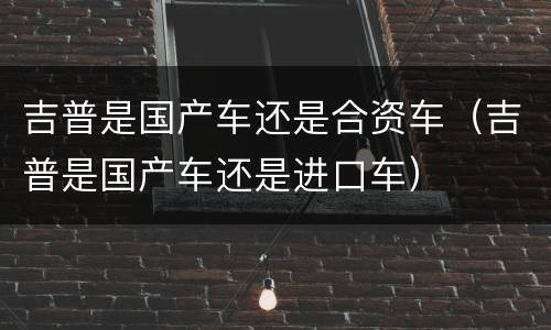 吉普是国产车还是合资车（吉普是国产车还是进口车）