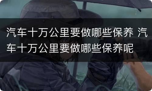 汽车十万公里要做哪些保养 汽车十万公里要做哪些保养呢