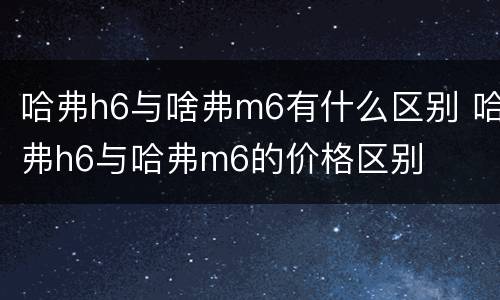 哈弗h6与啥弗m6有什么区别 哈弗h6与哈弗m6的价格区别