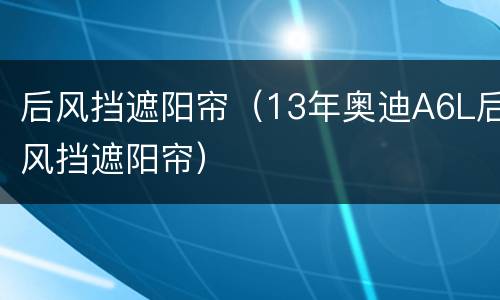 后风挡遮阳帘（13年奥迪A6L后风挡遮阳帘）