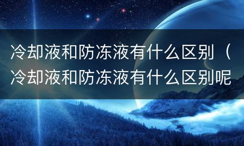 冷却液和防冻液有什么区别（冷却液和防冻液有什么区别呢）