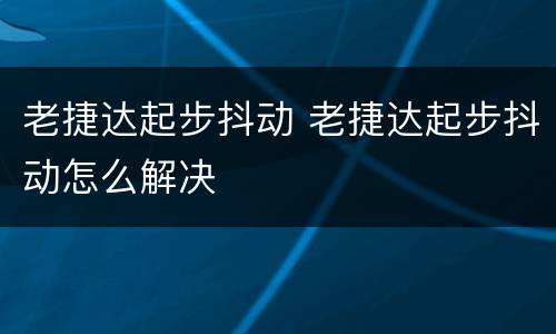 老捷达起步抖动 老捷达起步抖动怎么解决