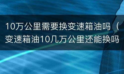 10万公里需要换变速箱油吗（变速箱油10几万公里还能换吗）