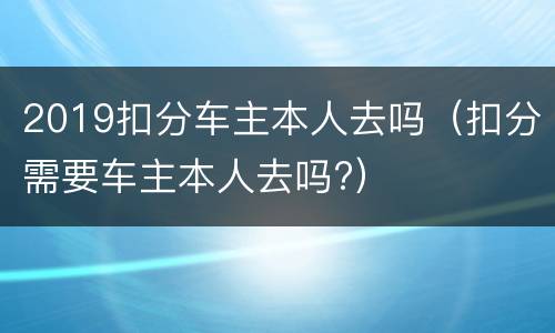 2019扣分车主本人去吗（扣分需要车主本人去吗?）