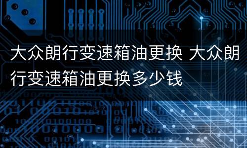 大众朗行变速箱油更换 大众朗行变速箱油更换多少钱