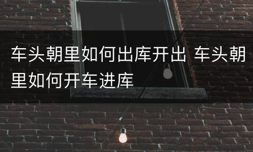 车头朝里如何出库开出 车头朝里如何开车进库