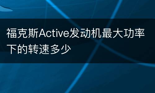 福克斯Active发动机最大功率下的转速多少