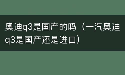 奥迪q3是国产的吗（一汽奥迪q3是国产还是进口）