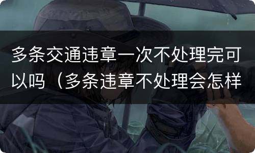 多条交通违章一次不处理完可以吗（多条违章不处理会怎样）