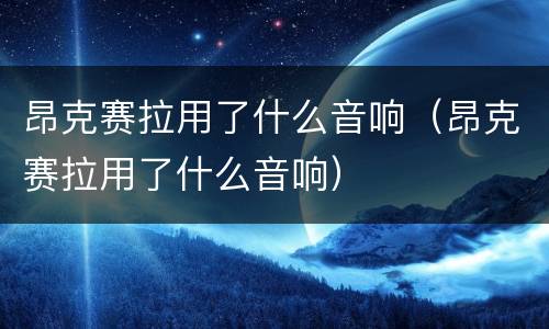 昂克赛拉用了什么音响（昂克赛拉用了什么音响）