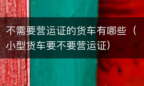 不需要营运证的货车有哪些（小型货车要不要营运证）