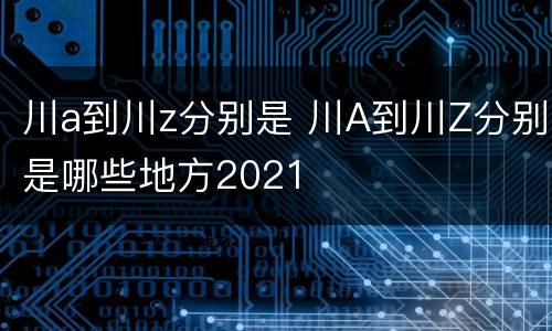 川a到川z分别是 川A到川Z分别是哪些地方2021