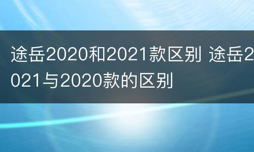 途岳2020和2021款区别 途岳2021与2020款的区别