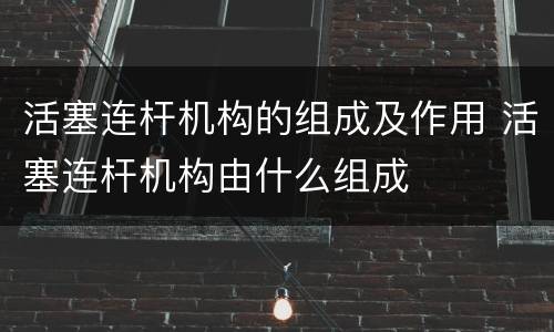 活塞连杆机构的组成及作用 活塞连杆机构由什么组成