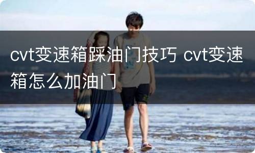 cvt变速箱踩油门技巧 cvt变速箱怎么加油门