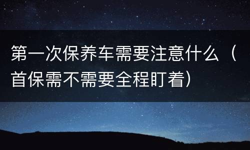 第一次保养车需要注意什么（首保需不需要全程盯着）