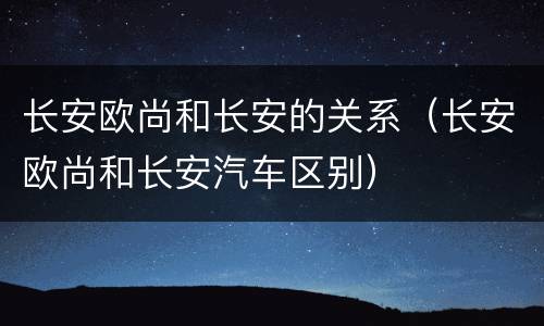 长安欧尚和长安的关系（长安欧尚和长安汽车区别）