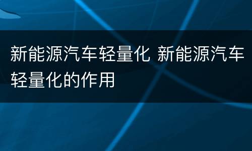 新能源汽车轻量化 新能源汽车轻量化的作用