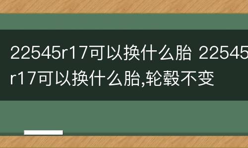 22545r17可以换什么胎 22545r17可以换什么胎,轮毂不变