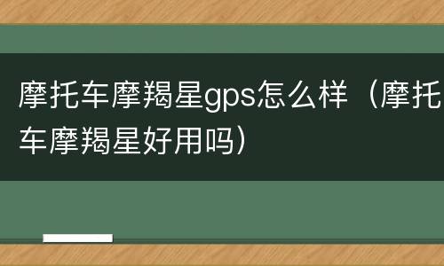 摩托车摩羯星gps怎么样（摩托车摩羯星好用吗）