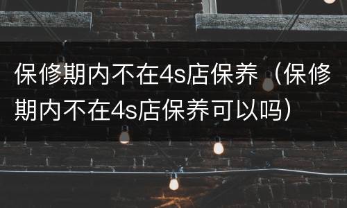 保修期内不在4s店保养（保修期内不在4s店保养可以吗）